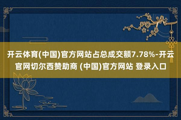 开云体育(中国)官方网站占总成交额7.78%-开云官网切尔西赞助商 (中国)官方网站 登录入口