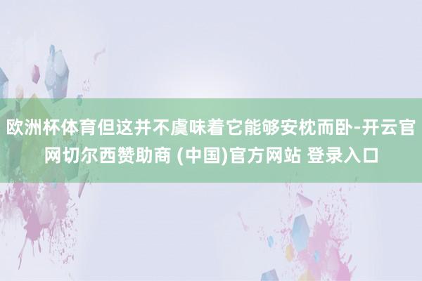 欧洲杯体育但这并不虞味着它能够安枕而卧-开云官网切尔西赞助商 (中国)官方网站 登录入口
