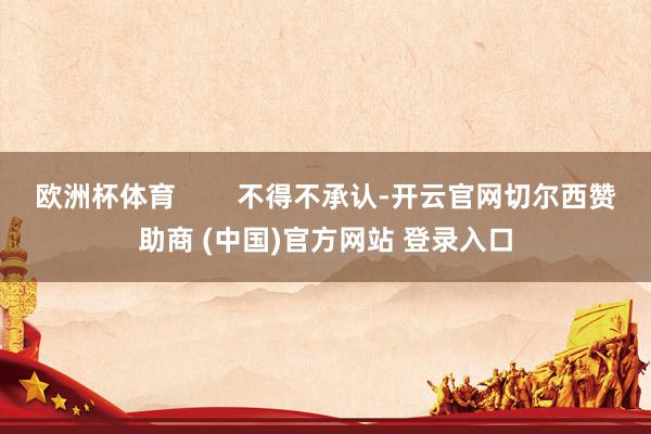欧洲杯体育        不得不承认-开云官网切尔西赞助商 (中国)官方网站 登录入口