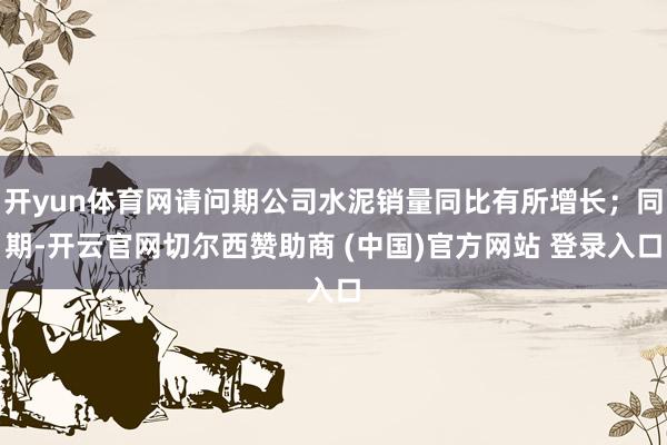 开yun体育网请问期公司水泥销量同比有所增长；同期-开云官网切尔西赞助商 (中国)官方网站 登录入口