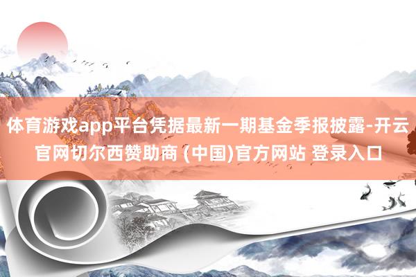 体育游戏app平台凭据最新一期基金季报披露-开云官网切尔西赞助商 (中国)官方网站 登录入口