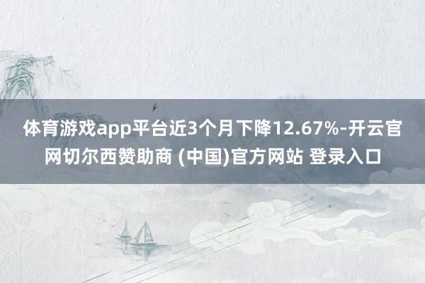 体育游戏app平台近3个月下降12.67%-开云官网切尔西赞助商 (中国)官方网站 登录入口