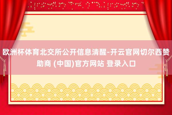 欧洲杯体育　　北交所公开信息清醒-开云官网切尔西赞助商 (中国)官方网站 登录入口