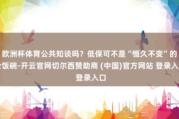 欧洲杯体育公共知谈吗？低保可不是“恒久不变”的金饭碗-开云官网切尔西赞助商 (中国)官方网站 登录入口
