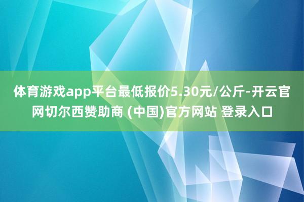 体育游戏app平台最低报价5.30元/公斤-开云官网切尔西赞助商 (中国)官方网站 登录入口