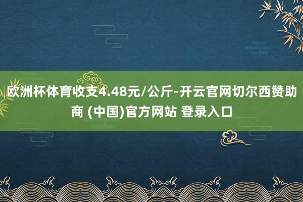 欧洲杯体育收支4.48元/公斤-开云官网切尔西赞助商 (中国)官方网站 登录入口