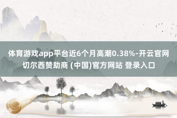 体育游戏app平台近6个月高潮0.38%-开云官网切尔西赞助商 (中国)官方网站 登录入口