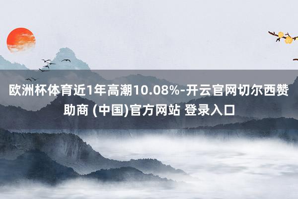 欧洲杯体育近1年高潮10.08%-开云官网切尔西赞助商 (中国)官方网站 登录入口