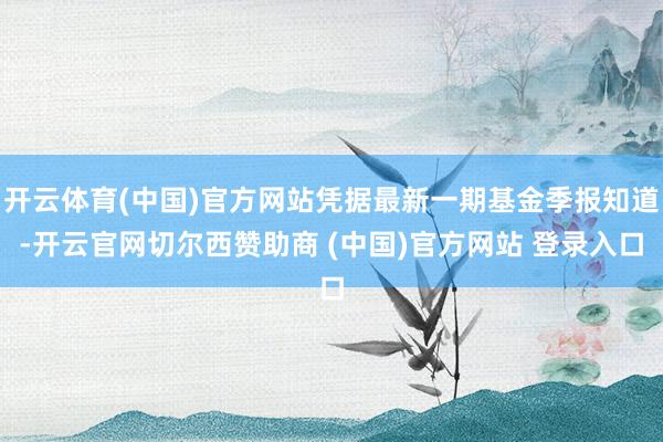 开云体育(中国)官方网站凭据最新一期基金季报知道-开云官网切尔西赞助商 (中国)官方网站 登录入口
