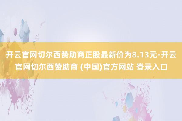 开云官网切尔西赞助商正股最新价为8.13元-开云官网切尔西赞助商 (中国)官方网站 登录入口