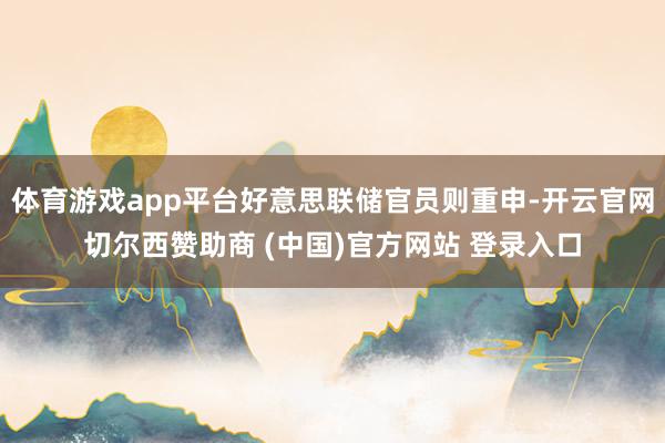 体育游戏app平台好意思联储官员则重申-开云官网切尔西赞助商 (中国)官方网站 登录入口