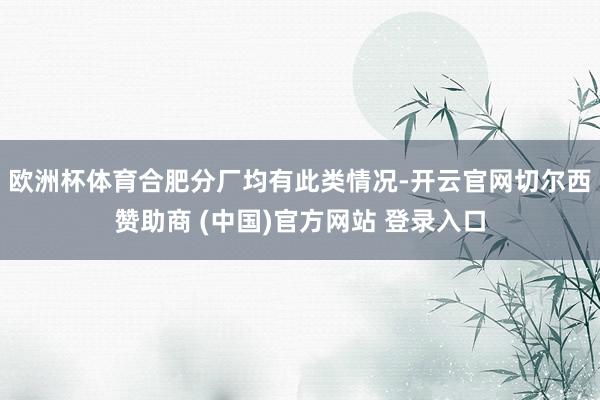 欧洲杯体育合肥分厂均有此类情况-开云官网切尔西赞助商 (中国)官方网站 登录入口