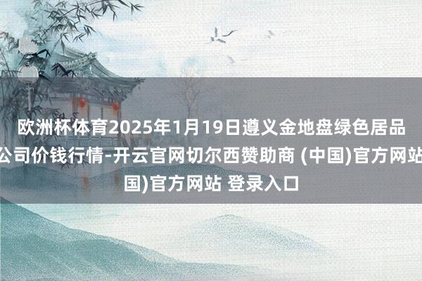 欧洲杯体育2025年1月19日遵义金地盘绿色居品往复有限公司价钱行情-开云官网切尔西赞助商 (中国)官方网站 登录入口