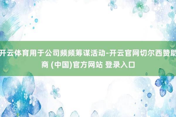 开云体育用于公司频频筹谋活动-开云官网切尔西赞助商 (中国)官方网站 登录入口