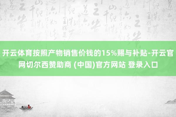 开云体育按照产物销售价钱的15%赐与补贴-开云官网切尔西赞助商 (中国)官方网站 登录入口