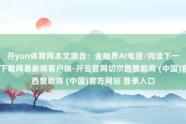 开yun体育网本文源自：金融界AI电报/阅读下一篇/复返网易首页下载网易新闻客户端-开云官网切尔西赞助商 (中国)官方网站 登录入口