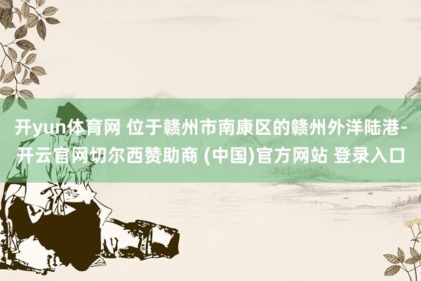 开yun体育网 位于赣州市南康区的赣州外洋陆港-开云官网切尔西赞助商 (中国)官方网站 登录入口