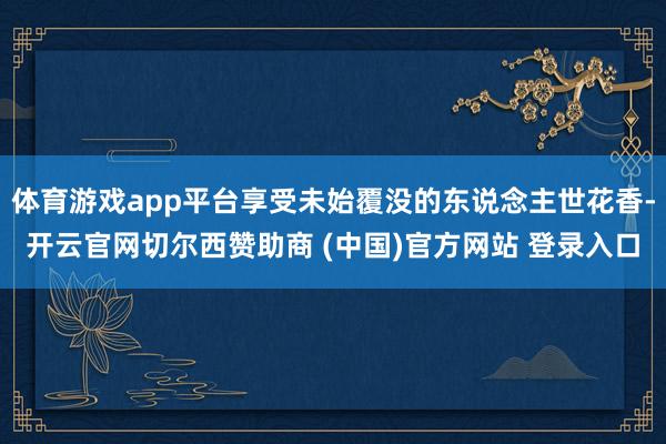 体育游戏app平台享受未始覆没的东说念主世花香-开云官网切尔西赞助商 (中国)官方网站 登录入口