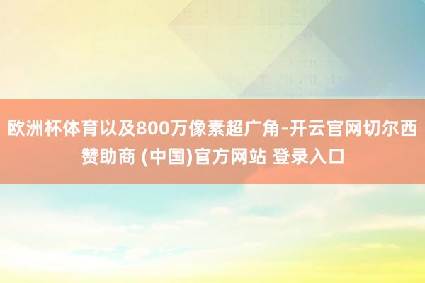 欧洲杯体育以及800万像素超广角-开云官网切尔西赞助商 (中国)官方网站 登录入口