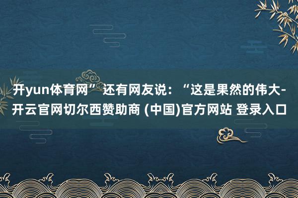 开yun体育网” 还有网友说：“这是果然的伟大-开云官网切尔西赞助商 (中国)官方网站 登录入口
