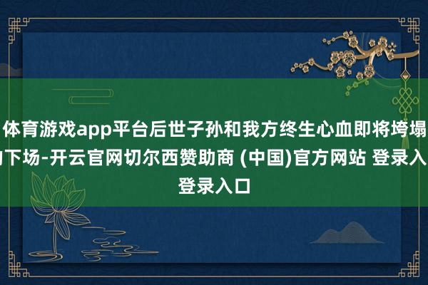 体育游戏app平台后世子孙和我方终生心血即将垮塌的下场-开云官网切尔西赞助商 (中国)官方网站 登录入口