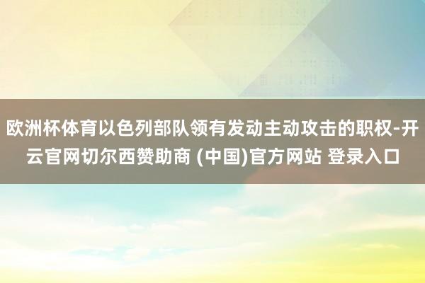 欧洲杯体育以色列部队领有发动主动攻击的职权-开云官网切尔西赞助商 (中国)官方网站 登录入口