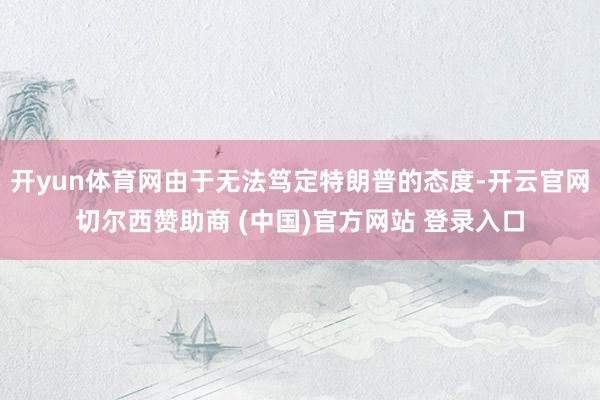 开yun体育网由于无法笃定特朗普的态度-开云官网切尔西赞助商 (中国)官方网站 登录入口