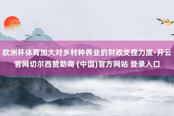欧洲杯体育加大对乡村种养业的财政支捏力度-开云官网切尔西赞助商 (中国)官方网站 登录入口