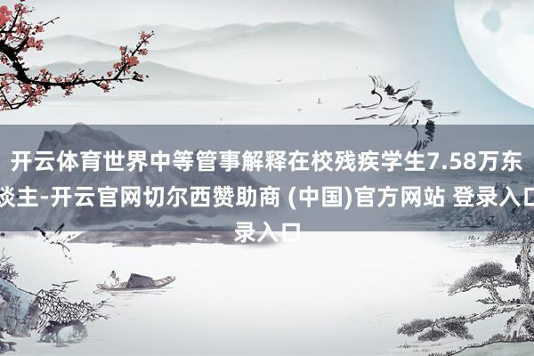 开云体育世界中等管事解释在校残疾学生7.58万东谈主-开云官网切尔西赞助商 (中国)官方网站 登录入口