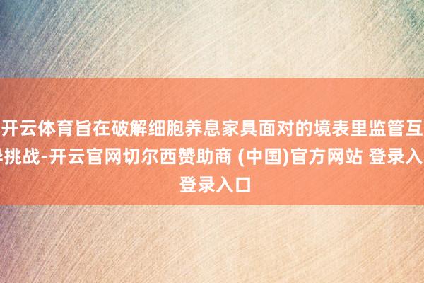 开云体育旨在破解细胞养息家具面对的境表里监管互异挑战-开云官网切尔西赞助商 (中国)官方网站 登录入口