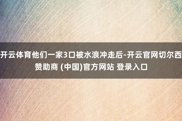 开云体育他们一家3口被水浪冲走后-开云官网切尔西赞助商 (中国)官方网站 登录入口