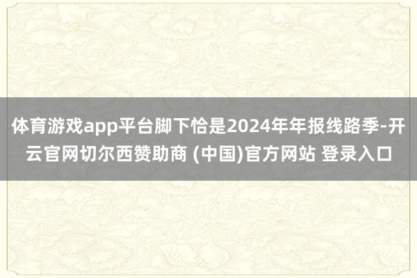 体育游戏app平台脚下恰是2024年年报线路季-开云官网切尔西赞助商 (中国)官方网站 登录入口