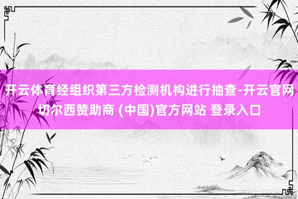 开云体育经组织第三方检测机构进行抽查-开云官网切尔西赞助商 (中国)官方网站 登录入口