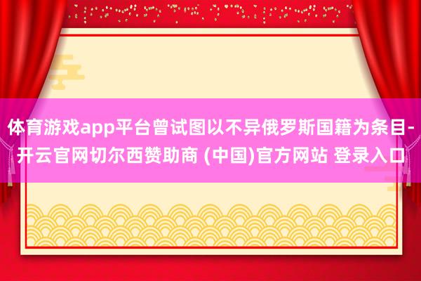 体育游戏app平台曾试图以不异俄罗斯国籍为条目-开云官网切尔西赞助商 (中国)官方网站 登录入口