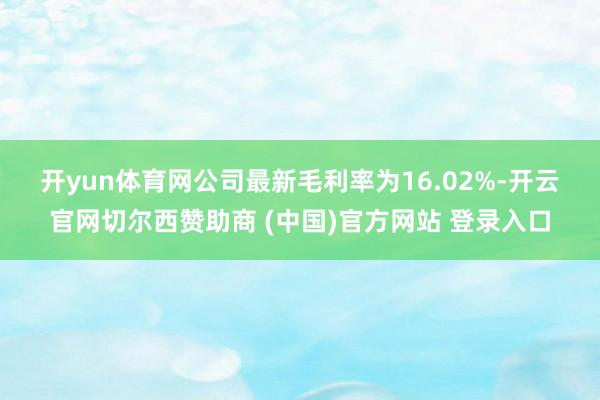 开yun体育网　　公司最新毛利率为16.02%-开云官网切尔西赞助商 (中国)官方网站 登录入口