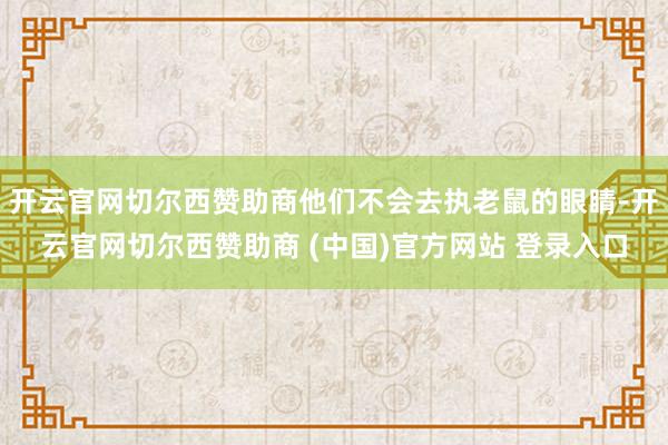 开云官网切尔西赞助商他们不会去执老鼠的眼睛-开云官网切尔西赞助商 (中国)官方网站 登录入口