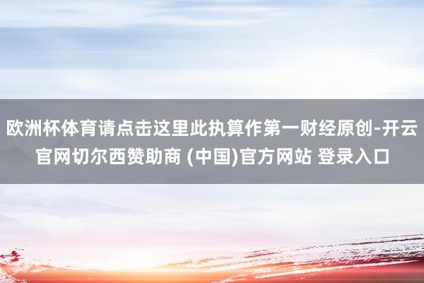 欧洲杯体育请点击这里此执算作第一财经原创-开云官网切尔西赞助商 (中国)官方网站 登录入口