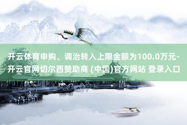 开云体育申购、调治转入上限金额为100.0万元-开云官网切尔西赞助商 (中国)官方网站 登录入口