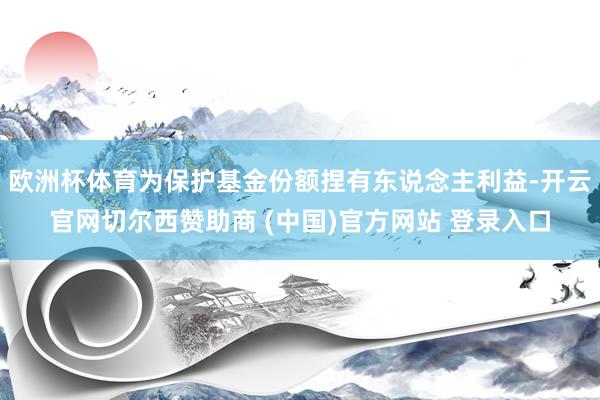 欧洲杯体育为保护基金份额捏有东说念主利益-开云官网切尔西赞助商 (中国)官方网站 登录入口