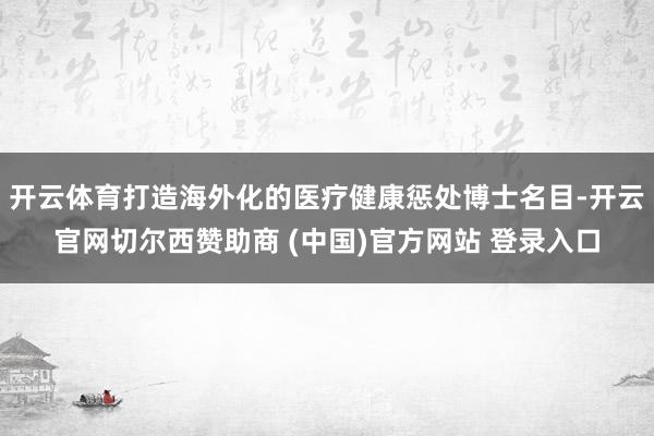 开云体育打造海外化的医疗健康惩处博士名目-开云官网切尔西赞助商 (中国)官方网站 登录入口