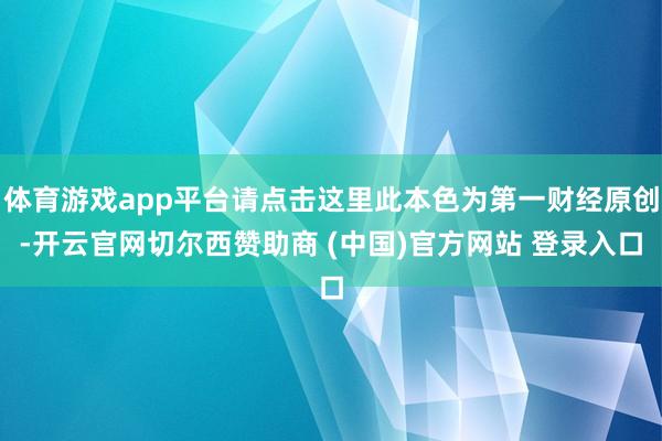 体育游戏app平台请点击这里此本色为第一财经原创-开云官网切尔西赞助商 (中国)官方网站 登录入口