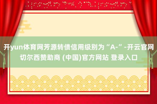 开yun体育网芳源转债信用级别为“A-”-开云官网切尔西赞助商 (中国)官方网站 登录入口