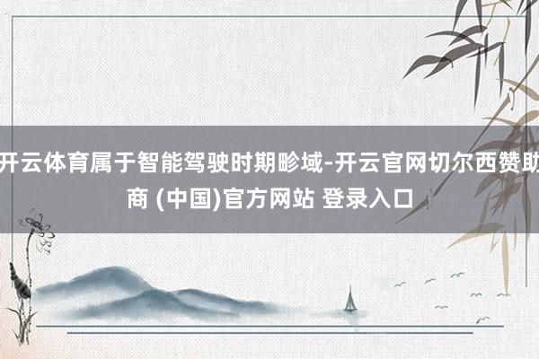 开云体育属于智能驾驶时期畛域-开云官网切尔西赞助商 (中国)官方网站 登录入口