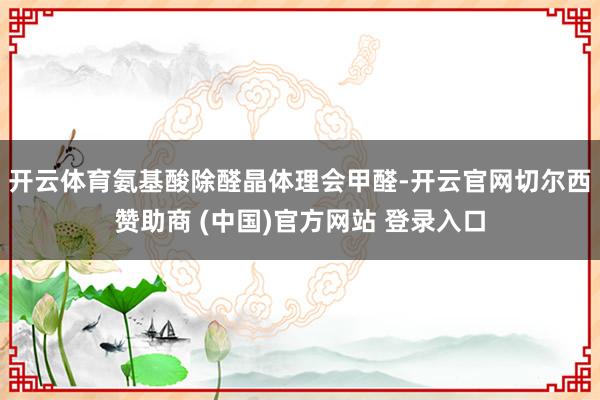 开云体育氨基酸除醛晶体理会甲醛-开云官网切尔西赞助商 (中国)官方网站 登录入口