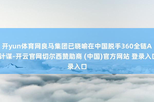 开yun体育网良马集团已晓喻在中国脱手360全链AI计谋-开云官网切尔西赞助商 (中国)官方网站 登录入口