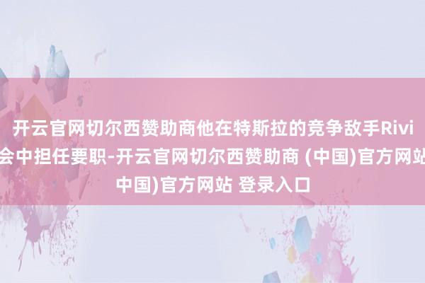 开云官网切尔西赞助商他在特斯拉的竞争敌手Rivian的董事会中担任要职-开云官网切尔西赞助商 (中国)官方网站 登录入口