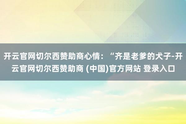 开云官网切尔西赞助商心情：“齐是老爹的犬子-开云官网切尔西赞助商 (中国)官方网站 登录入口