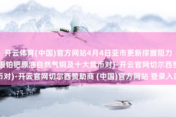 开云体育(中国)官方网站4月4日亚市更新撑握阻力：18品种撑握阻力(金银铂钯原油自然气铜及十大货币对)-开云官网切尔西赞助商 (中国)官方网站 登录入口