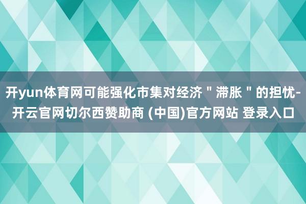 开yun体育网可能强化市集对经济＂滞胀＂的担忧-开云官网切尔西赞助商 (中国)官方网站 登录入口