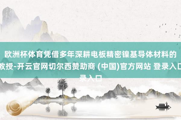 欧洲杯体育　　凭借多年深耕电板精密镍基导体材料的教授-开云官网切尔西赞助商 (中国)官方网站 登录入口